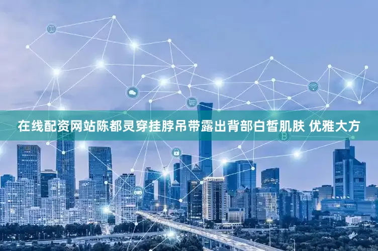 在线配资网站陈都灵穿挂脖吊带露出背部白皙肌肤 优雅大方