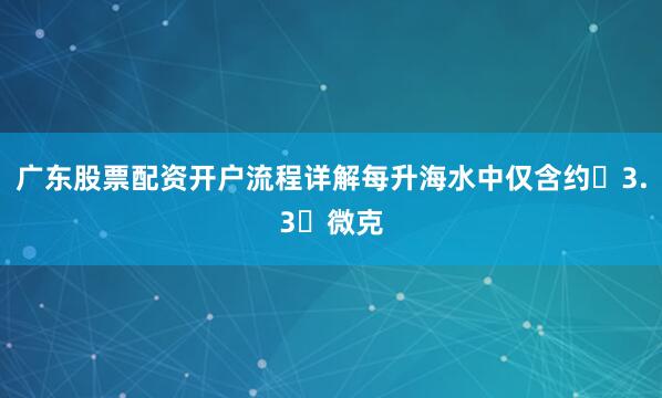 广东股票配资开户流程详解每升海水中仅含约 3.3 微克