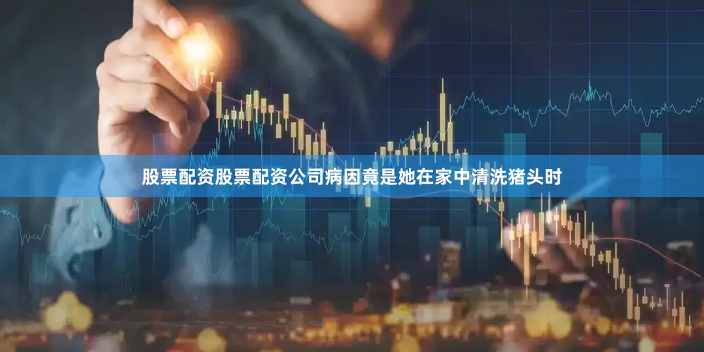 股票配资股票配资公司病因竟是她在家中清洗猪头时