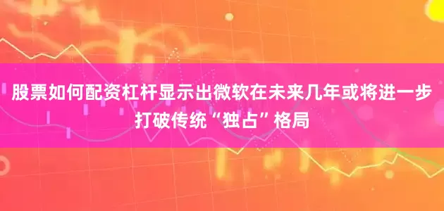 股票如何配资杠杆显示出微软在未来几年或将进一步打破传统“独占”格局
