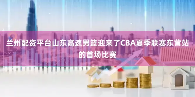 兰州配资平台山东高速男篮迎来了CBA夏季联赛东营站的首场比赛