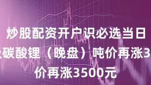 炒股配资开户识必选当日电池级碳酸锂（晚盘）吨价再涨3500元