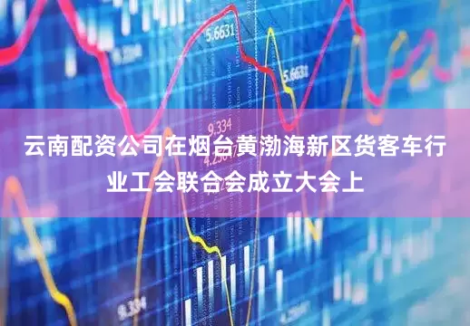 云南配资公司在烟台黄渤海新区货客车行业工会联合会成立大会上