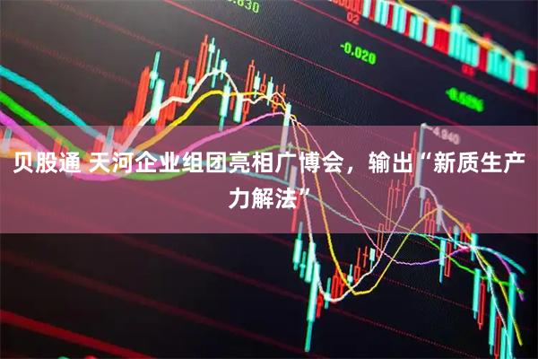 贝股通 天河企业组团亮相广博会，输出“新质生产力解法”