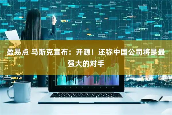 盈易点 马斯克宣布：开源！还称中国公司将是最强大的对手