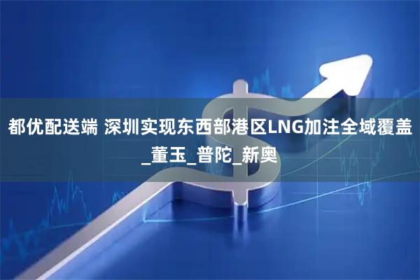 都优配送端 深圳实现东西部港区LNG加注全域覆盖_董玉_普陀_新奥