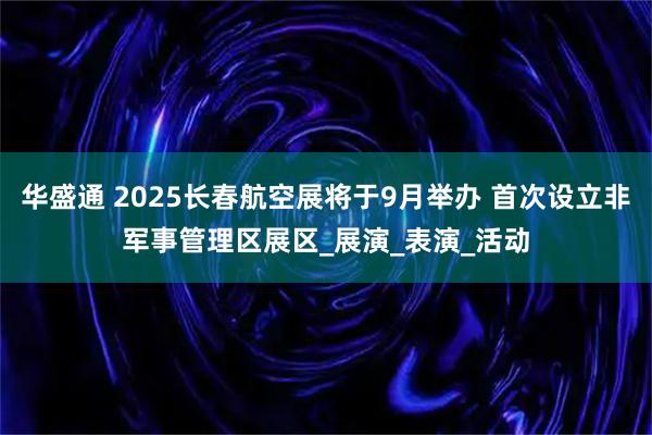 华盛通 2025长春航空展将于9月举办 首次设立非军事管理区展区_展演_表演_活动