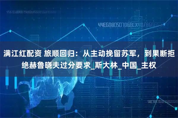 满江红配资 旅顺回归：从主动挽留苏军，到果断拒绝赫鲁晓夫过分要求_斯大林_中国_主权