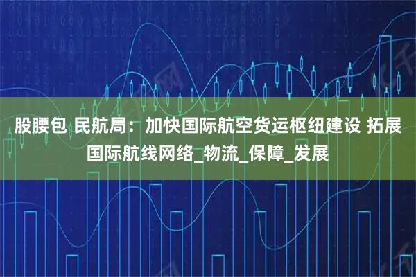 股腰包 民航局:加快国际航空货运枢纽建设 拓展国际航线网络_物流_保障_发展
