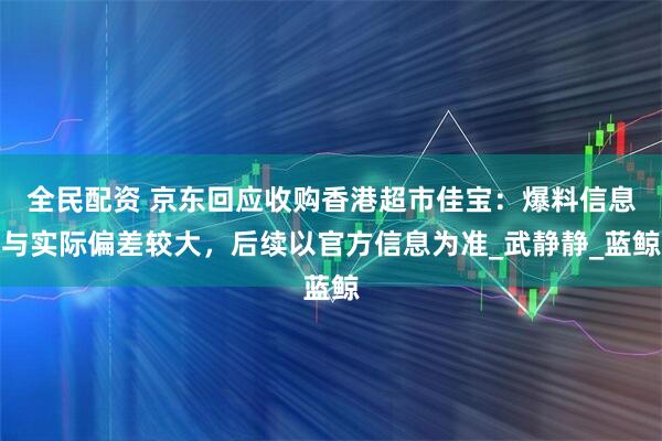 全民配资 京东回应收购香港超市佳宝：爆料信息与实际偏差较大，后续以官方信息为准_武静静_蓝鲸
