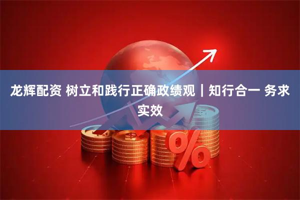 龙辉配资 树立和践行正确政绩观｜知行合一 务求实效