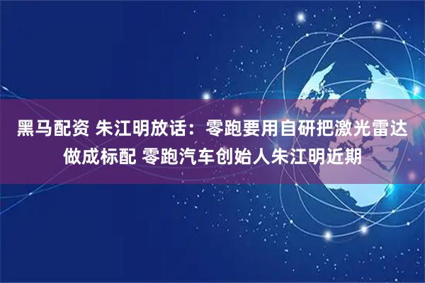 黑马配资 朱江明放话：零跑要用自研把激光雷达做成标配 零跑汽车创始人朱江明近期