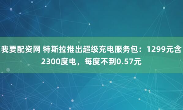 我要配资网 特斯拉推出超级充电服务包：1299元含2300度电，每度不到0.57元