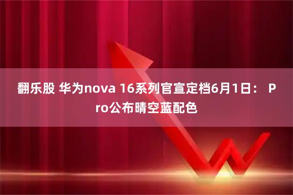 翻乐股 华为nova 16系列官宣定档6月1日： Pro公布晴空蓝配色