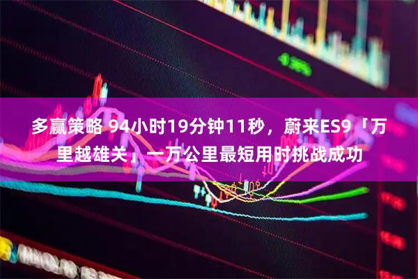 多赢策略 94小时19分钟11秒，蔚来ES9「万里越雄关」一万公里最短用时挑战成功