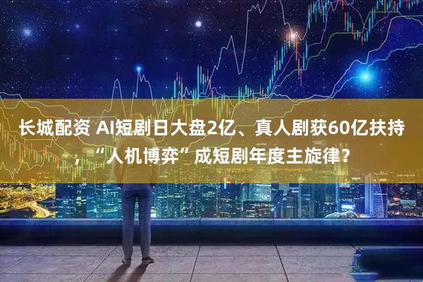 长城配资 AI短剧日大盘2亿、真人剧获60亿扶持，“人机博弈”成短剧年度主旋律？