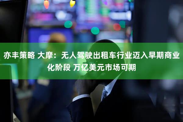 亦丰策略 大摩：无人驾驶出租车行业迈入早期商业化阶段 万亿美元市场可期