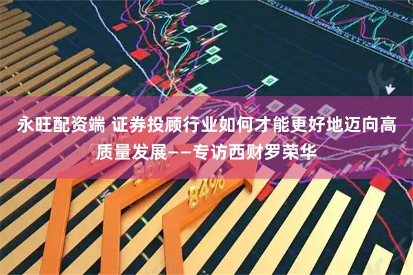 永旺配资端 证券投顾行业如何才能更好地迈向高质量发展——专访西财罗荣华