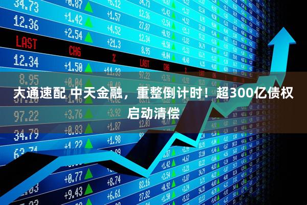 大通速配 中天金融，重整倒计时！超300亿债权启动清偿