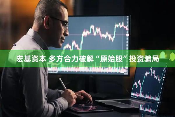宏基资本 多方合力破解“原始股”投资骗局