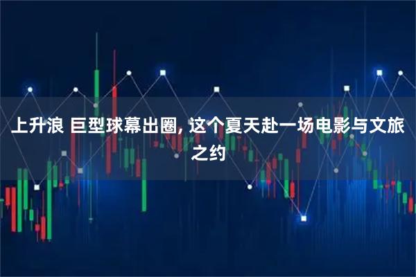 上升浪 巨型球幕出圈, 这个夏天赴一场电影与文旅之约