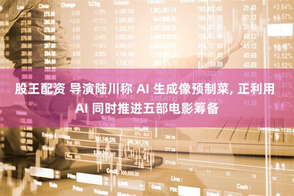 股王配资 导演陆川称 AI 生成像预制菜, 正利用 AI 同时推进五部电影筹备