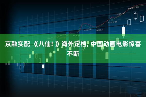 京融实配 《八仙! 》海外定档, 中国动画电影惊喜不断