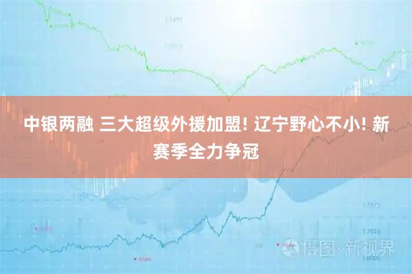 中银两融 三大超级外援加盟! 辽宁野心不小! 新赛季全力争冠