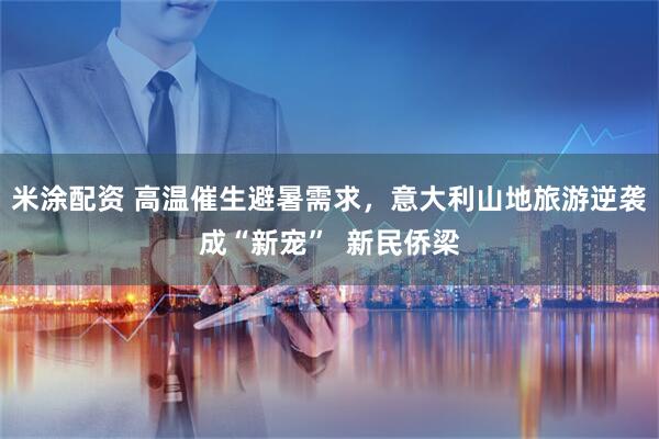 米涂配资 高温催生避暑需求，意大利山地旅游逆袭成“新宠”  新民侨梁