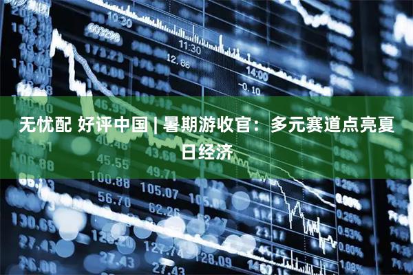 无忧配 好评中国 | 暑期游收官：多元赛道点亮夏日经济