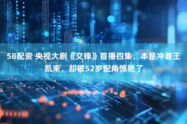 58配资 央视大剧《交锋》首播四集，本是冲着王凯来，却被52岁配角惊艳了