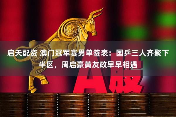 启天配资 澳门冠军赛男单签表：国乒三人齐聚下半区，周启豪黄友政早早相遇
